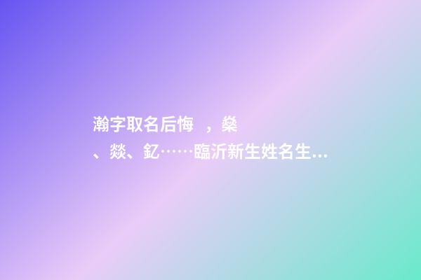 瀚字取名后悔，燊、燚、釔……臨沂新生姓名生僻字多